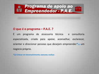 O que é o programa – P.A.E. ?
É um programa de assessoria técnica e consultoria
especializada, criado para apoiar, aconselhar, esclarecer,
orientar e direcionar pessoas que desejam empreender*(1) um
negócio próprio.
*(1) Colocar em desenvolvimento; executar, realizar.
 
