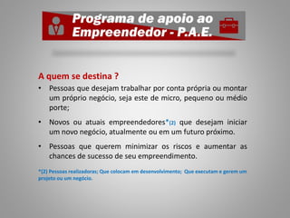 A quem se destina ?
• Pessoas que desejam trabalhar por conta própria ou montar
um próprio negócio, seja este de micro, pequeno ou médio
porte;
• Novos ou atuais empreendedores*(2) que desejam iniciar
um novo negócio, atualmente ou em um futuro próximo.
• Pessoas que querem minimizar os riscos e aumentar as
chances de sucesso de seu empreendimento.
*(2) Pessoas realizadoras; Que colocam em desenvolvimento; Que executam e gerem um
projeto ou um negócio.
 