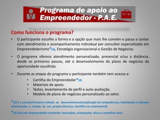 Como funciona o programa?
• O participante escolhe a forma e a opção que mais lhe convém e passa a contar
com atendimento e acompanhamento individual por consultor especializado em
Empreendedorismo*(3), Estratégia organizacional e Gestão de Negócios.
• O programa oferece atendimento personalizado, presencial e/ou a distância,
desde os primeiros passos, até o desenvolvimento do plano de negócios da
oportunidade escolhida.
• Durante as etapas do programa o participante também tem acesso a:
• Cartilha do Empreendedor*(4)
• Materiais de apoio.
• Testes, levantamento de perfil e auto-avaliação.
• Modelo de plano de negócios personalizado ao setor.
*(3) É o estudo/iniciativa voltada ao desenvolvimento/aplicação de competências, habilidades e atitudes
relacionadas a criação de um projeto (técnico, científico ou empresarial).
*(4) Guia do empreendedor contendo: instruções, orientações, dicas e conselhos úteis.
 