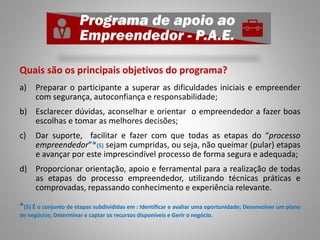 Quais são os principais objetivos do programa?
a) Preparar o participante a superar as dificuldades iniciais e empreender
com segurança, autoconfiança e responsabilidade;
b) Esclarecer dúvidas, aconselhar e orientar o empreendedor a fazer boas
escolhas e tomar as melhores decisões;
c) Dar suporte, facilitar e fazer com que todas as etapas do “processo
empreendedor”*(5) sejam cumpridas, ou seja, não queimar (pular) etapas
e avançar por este imprescindível processo de forma segura e adequada;
d) Proporcionar orientação, apoio e ferramental para a realização de todas
as etapas do processo empreendedor, utilizando técnicas práticas e
comprovadas, repassando conhecimento e experiência relevante.
*(5) É o conjunto de etapas subdivididas em : Identificar e avaliar uma oportunidade; Desenvolver um plano
de negócios; Determinar e captar os recursos disponíveis e Gerir o negócio.
 
