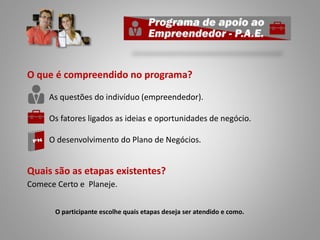 O que é compreendido no programa?
As questões do indivíduo (empreendedor).
Os fatores ligados as ideias e oportunidades de negócio.
O desenvolvimento do Plano de Negócios.
Quais são as etapas existentes?
Comece Certo e Planeje.
O participante escolhe quais etapas deseja ser atendido e como.
 