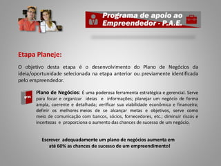 Etapa Planeje:
O objetivo desta etapa é o desenvolvimento do Plano de Negócios da
ideia/oportunidade selecionada na etapa anterior ou previamente identificada
pelo empreendedor.
o Plano de Negócios: É uma poderosa ferramenta estratégica e gerencial. Serve
para focar e organizar ideias e informações; planejar um negócio de forma
ampla, coerente e detalhada; verificar sua viabilidade econômica e financeira;
definir os melhores meios de se alcançar metas e objetivos, serve como
meio de comunicação com bancos, sócios, fornecedores, etc.; diminuir riscos e
incertezas e proporciona o aumento das chances de sucesso de um negócio.
Escrever adequadamente um plano de negócios aumenta em
até 60% as chances de sucesso de um empreendimento!
 