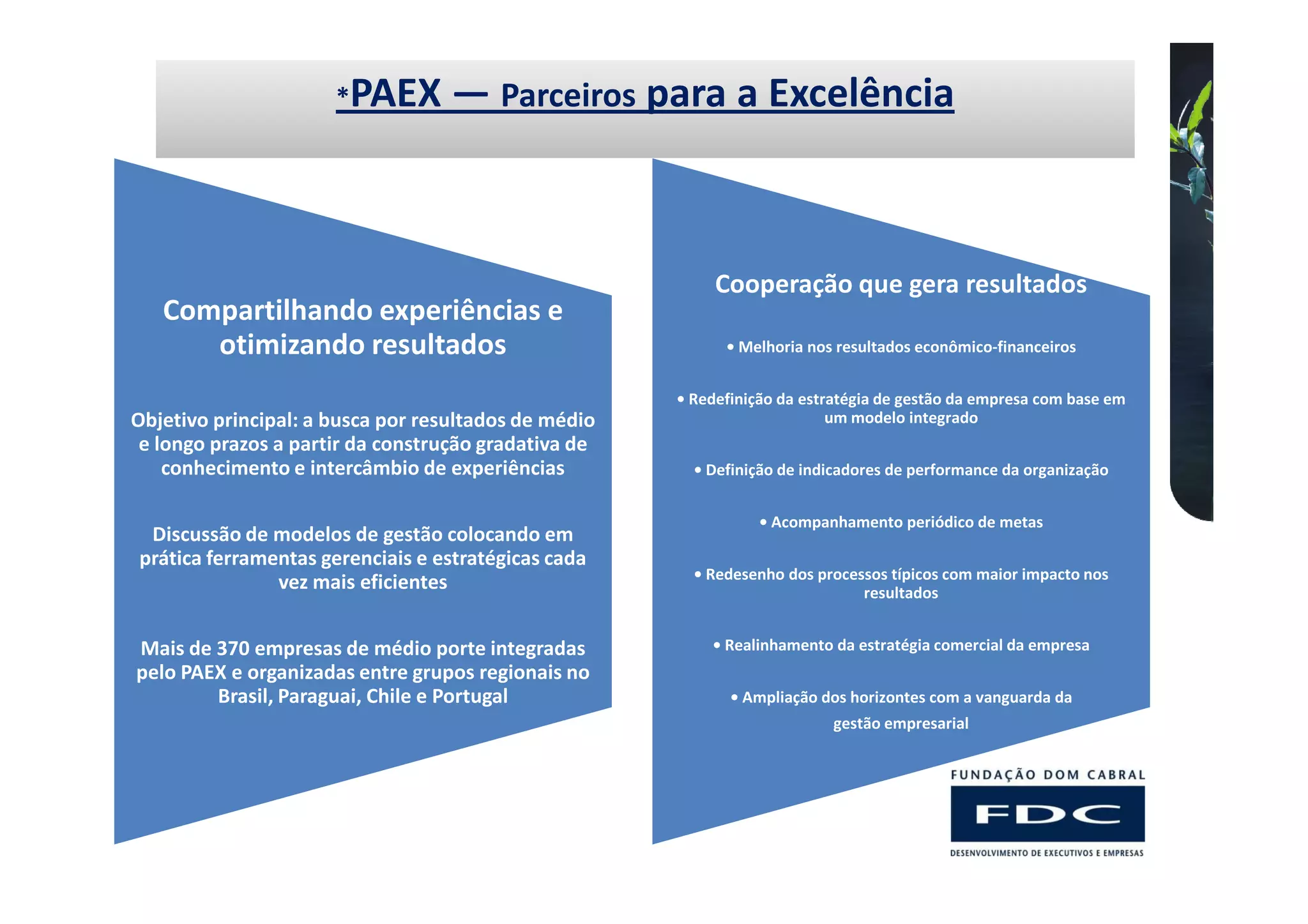 *PAEX        — Parceiros para a Excelência



                                                           Cooperação que gera resultados
   Compartilhando experiências e
      otimizando resultados                                 • Melhoria nos resultados econômico-financeiros


                                                      • Redefinição da estratégia de gestão da empresa com base em
Objetivo principal: a busca por resultados de médio                        um modelo integrado
 e longo prazos a partir da construção gradativa de
    conhecimento e intercâmbio de experiências          • Definição de indicadores de performance da organização


                                                                 • Acompanhamento periódico de metas
 Discussão de modelos de gestão colocando em
prática ferramentas gerenciais e estratégicas cada
                                                        • Redesenho dos processos típicos com maior impacto nos
               vez mais eficientes                                            resultados


Mais de 370 empresas de médio porte integradas            • Realinhamento da estratégia comercial da empresa
pelo PAEX e organizadas entre grupos regionais no
        Brasil, Paraguai, Chile e Portugal                   • Ampliação dos horizontes com a vanguarda da
                                                                          gestão empresarial
 
