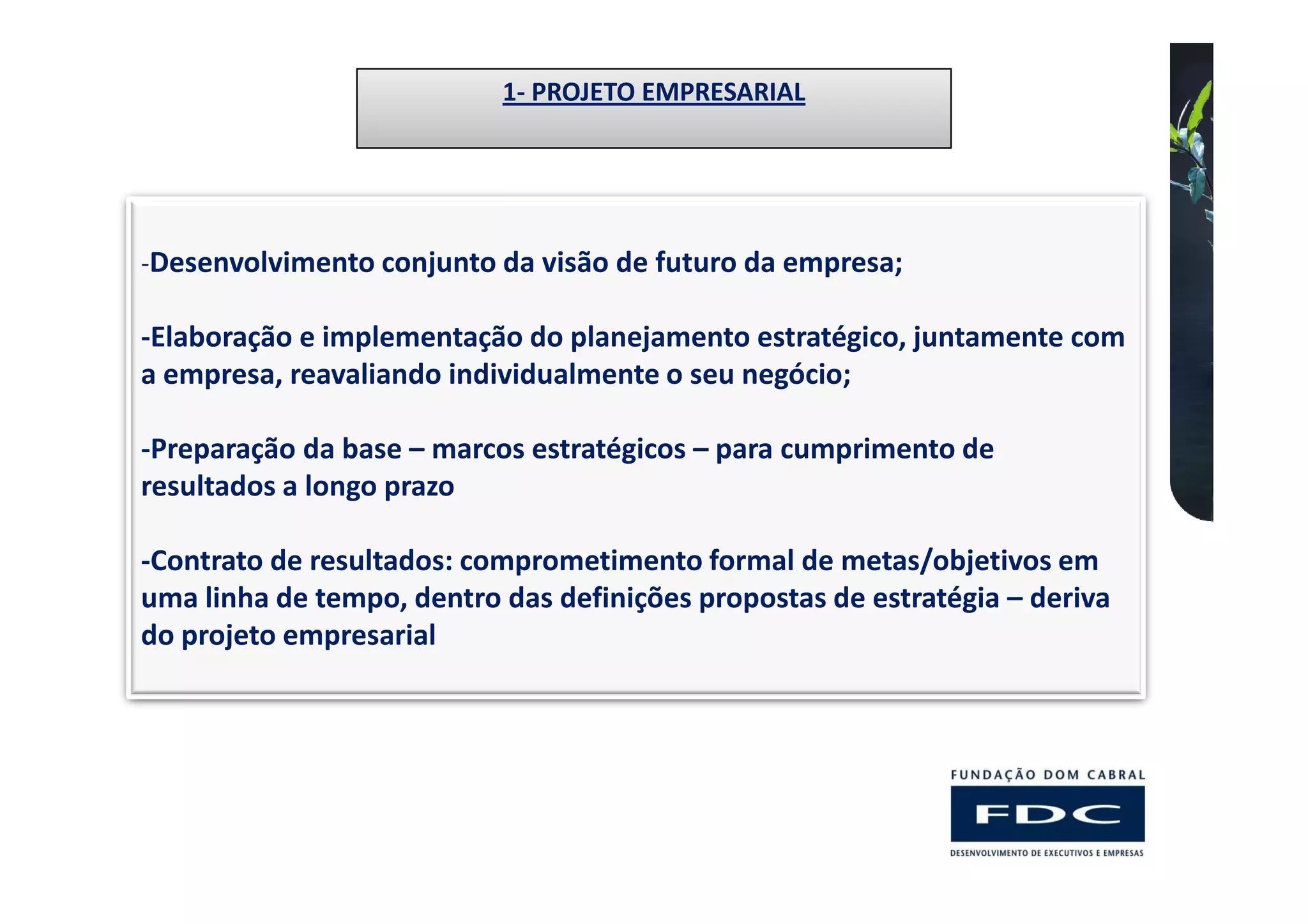 1- PROJETO EMPRESARIAL




-Desenvolvimento conjunto da visão de futuro da empresa;

-Elaboração e implementação do planejamento estratégico, juntamente com
a empresa, reavaliando individualmente o seu negócio;

-Preparação da base – marcos estratégicos – para cumprimento de
resultados a longo prazo

-Contrato de resultados: comprometimento formal de metas/objetivos em
uma linha de tempo, dentro das definições propostas de estratégia – deriva
do projeto empresarial
 