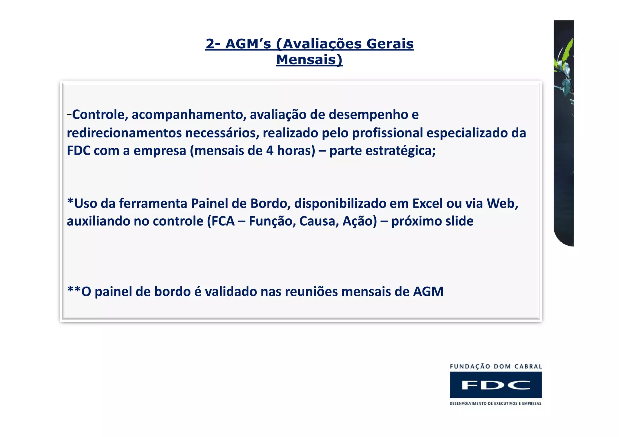 2- AGM’s (Avaliações Gerais
                               Mensais)



-Controle, acompanhamento, avaliação de desempenho e
redirecionamentos necessários, realizado pelo profissional especializado da
FDC com a empresa (mensais de 4 horas) – parte estratégica;


*Uso da ferramenta Painel de Bordo, disponibilizado em Excel ou via Web,
auxiliando no controle (FCA – Função, Causa, Ação) – próximo slide



**O painel de bordo é validado nas reuniões mensais de AGM
 