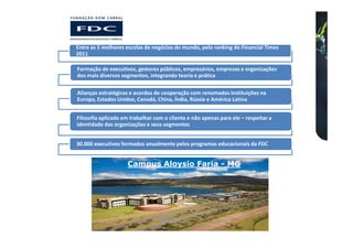 Entre as 5 melhores escolas de negócios do mundo, pelo ranking do Financial Times
2011

Formação de executivos, gestores públicos, empresários, empresas e organizações
dos mais diversos segmentos, integrando teoria e prática

Alianças estratégicas e acordos de cooperação com renomadas instituições na
Europa, Estados Unidos, Canadá, China, Índia, Rússia e América Latina


Filosofia aplicada em trabalhar com o cliente e não apenas para ele – respeitar a
identidade das organizações e seus segmentos


30.000 executivos formados anualmente pelos programas educacionais da FDC


                     Campus Aloysio Faria - MG
 