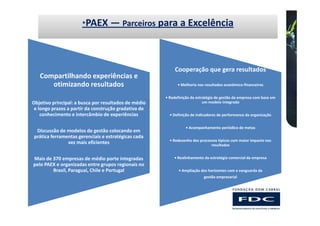 *PAEX        — Parceiros para a Excelência



                                                           Cooperação que gera resultados
   Compartilhando experiências e
      otimizando resultados                                 • Melhoria nos resultados econômico-financeiros


                                                      • Redefinição da estratégia de gestão da empresa com base em
Objetivo principal: a busca por resultados de médio                        um modelo integrado
 e longo prazos a partir da construção gradativa de
    conhecimento e intercâmbio de experiências          • Definição de indicadores de performance da organização


                                                                 • Acompanhamento periódico de metas
 Discussão de modelos de gestão colocando em
prática ferramentas gerenciais e estratégicas cada
                                                        • Redesenho dos processos típicos com maior impacto nos
               vez mais eficientes                                            resultados


Mais de 370 empresas de médio porte integradas            • Realinhamento da estratégia comercial da empresa
pelo PAEX e organizadas entre grupos regionais no
        Brasil, Paraguai, Chile e Portugal                   • Ampliação dos horizontes com a vanguarda da
                                                                          gestão empresarial
 