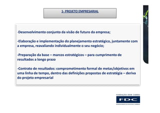 1- PROJETO EMPRESARIAL




-Desenvolvimento conjunto da visão de futuro da empresa;

-Elaboração e implementação do planejamento estratégico, juntamente com
a empresa, reavaliando individualmente o seu negócio;

-Preparação da base – marcos estratégicos – para cumprimento de
resultados a longo prazo

-Contrato de resultados: comprometimento formal de metas/objetivos em
uma linha de tempo, dentro das definições propostas de estratégia – deriva
do projeto empresarial
 