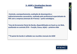 2- AGM’s (Avaliações Gerais
                               Mensais)



-Controle, acompanhamento, avaliação de desempenho e
redirecionamentos necessários, realizado pelo profissional especializado da
FDC com a empresa (mensais de 4 horas) – parte estratégica;


*Uso da ferramenta Painel de Bordo, disponibilizado em Excel ou via Web,
auxiliando no controle (FCA – Função, Causa, Ação) – próximo slide



**O painel de bordo é validado nas reuniões mensais de AGM
 