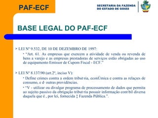 LEI Nº 9.532, DE 10 DE DEZEMBRO DE 1997: “ Art. 61. As empresas que exercem a atividade de venda ou revenda de bens a varejo e as empresas prestadoras de serviços estão obrigadas ao uso de equipamento Emissor de Cupom Fiscal - ECF.” LEI Nº 8.137/90 (art.2º, inciso V): Define crimes contra a ordem tributária, econômica e contra as relações de consumo, e dá outras providências. “ V - utilizar ou divulgar programa de processamento de dados que permita ao sujeito passivo da obrigação tributária possuir informação contábil diversa daquela que é , por lei, fornecida à Fazenda Pública.”. BASE LEGAL DO PAF-ECF 