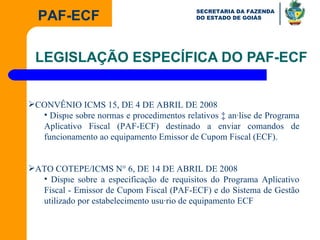LEGISLAÇÃO ESPECÍFICA DO PAF-ECF CONVÊNIO ICMS 15, DE 4 DE ABRIL DE 2008 Dispõe sobre normas e procedimentos relativos à análise de Programa Aplicativo Fiscal (PAF-ECF) destinado a enviar comandos de funcionamento ao equipamento Emissor de Cupom Fiscal (ECF). ATO COTEPE/ICMS N° 6, DE 14 DE ABRIL DE 2008  Dispõe sobre a especificação de requisitos do Programa Aplicativo Fiscal - Emissor de Cupom Fiscal (PAF-ECF) e do Sistema de Gestão utilizado por estabelecimento usuário de equipamento ECF 