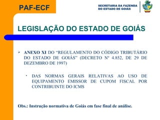 ANEXO XI  DO “REGULAMENTO DO CÓDIGO TRIBUTÁRIO DO ESTADO DE GOIÁS” (DECRETO Nº 4.852, DE 29 DE DEZEMBRO DE 1997)  DAS NORMAS GERAIS RELATIVAS AO USO DE EQUIPAMENTO EMISSOR DE CUPOM FISCAL POR CONTRIBUINTE DO ICMS Obs.: Instrução normativa de Goiás em fase final de análise. LEGISLAÇÃO DO ESTADO DE GOIÁS 
