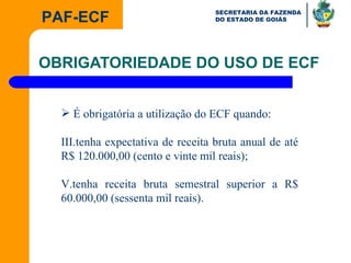 OBRIGATORIEDADE DO USO DE ECF É obrigatória a utilização do ECF quando: tenha expectativa de receita bruta anual de até R$ 120.000,00 (cento e vinte mil reais); tenha receita bruta semestral superior a R$ 60.000,00 (sessenta mil reais). 