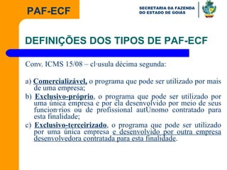 Conv. ICMS 15/08 – cláusula décima segunda: a)  Comercializável,  o programa que pode ser utilizado por mais de uma empresa; b)  Exclusivo-próprio , o programa que pode ser utilizado por uma única empresa e por ela desenvolvido por meio de seus funcionários ou de profissional autônomo contratado para esta finalidade; c)  Exclusivo-terceirizado , o programa que pode ser utilizado por uma única empresa  e desenvolvido por outra empresa desenvolvedora contratada para esta finalidade . DEFINIÇÕES DOS TIPOS DE PAF-ECF 