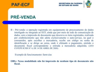 II - Pré-venda: a operação registrada em equipamento de processamento de dados interligado ou integrado ao ECF, ainda que por meio de rede de comunicação de dados, sem a impressão de documento que descreva os itens registrados, realizada por estabelecimento que não adota exclusivamente o auto-serviço, na qual o consumidor, após escolher a mercadoria, recebe um código ou senha de identificação e se dirige ao caixa, onde é efetuado o pagamento, emitido o documento fiscal correspondente e retirada a mercadoria adquirida; ( ATO COTEPE/ICMS N° 6, DE 14 DE ABRIL DE 2008)   Exemplo de funcionamento: farmácias OBS.: Nessa modalidade não há impressão de nenhum tipo de documento não fiscal.  PRÉ-VENDA 