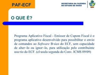 Programa Aplicativo Fiscal - Emissor de Cupom Fiscal é o programa aplicativo desenvolvido para possibilitar o envio de comandos ao  Software  Básico do ECF, sem capacidade de alterá-lo ou ignorá-lo, para utilização pelo contribuinte usuário do ECF. (cláusula segunda do Conv. ICMS 09/09) O QUE É? 
