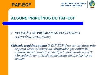 ALGUNS PRINCÍPIOS DO PAF-ECF VEDAÇÃO DE PROGRAMAS VIA  INTERNET (CONVÊNIO ICMS 09/09) Cláusula trigésima quinta  O PAF-ECF deve ser instalado pela empresa desenvolvedora no computador que estiver no estabelecimento usuário e interligado fisicamente ao ECF, não podendo ser utilizado equipamento do tipo lap top ou similar.  