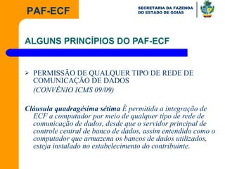 ALGUNS PRINCÍPIOS DO PAF-ECF PERMISSÃO DE QUALQUER TIPO DE REDE DE COMUNICAÇÃO DE DADOS (CONVÊNIO ICMS 09/09) Cláusula quadragésima sétima  É permitida a integração de ECF a computador por meio de qualquer tipo de rede de comunicação de dados, desde que o servidor principal de controle central de banco de dados, assim entendido como o computador que armazena os bancos de dados utilizados, esteja instalado no estabelecimento do contribuinte. 