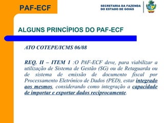 ALGUNS PRINCÍPIOS DO PAF-ECF ATO COTEPE/ICMS 06/08 REQ. II – ITEM 1  :O PAF-ECF deve, para viabilizar a utilização de Sistema de Gestão (SG) ou de Retaguarda ou de sistema de emissão de documento fiscal por Processamento Eletrônico de Dados (PED), estar  integrado aos mesmos , considerando como integração a  capacidade de importar e exportar dados reciprocamente .  
