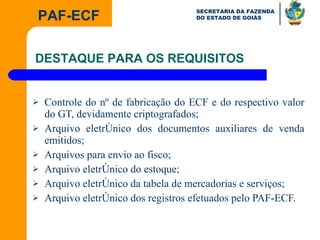 Controle do nº de fabricação do ECF e do respectivo valor do GT, devidamente criptografados; Arquivo eletrônico dos documentos auxiliares de venda emitidos; Arquivos para envio ao fisco; Arquivo eletrônico do estoque; Arquivo eletrônico da tabela de mercadorias e serviços; Arquivo eletrônico dos registros efetuados pelo PAF-ECF. DESTAQUE PARA OS REQUISITOS  