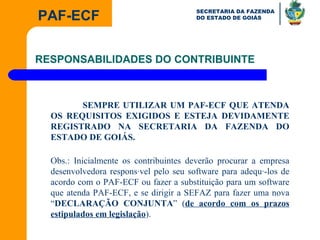 RESPONSABILIDADES DO CONTRIBUINTE SEMPRE UTILIZAR UM PAF-ECF QUE ATENDA OS REQUISITOS EXIGIDOS E ESTEJA DEVIDAMENTE REGISTRADO NA SECRETARIA DA FAZENDA DO ESTADO DE GOIÁS. Obs.: Inicialmente os contribuintes deverão procurar a empresa desenvolvedora responsável pelo seu software para adequá-los de acordo com o PAF-ECF ou fazer a substituição para um software que atenda PAF-ECF, e se dirigir a SEFAZ para fazer uma nova “ DECLARAÇÃO CONJUNTA ” ( de acordo com os prazos estipulados em legislação ). 