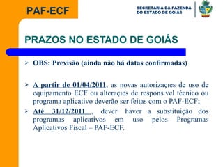 PRAZOS NO ESTADO DE GOIÁS OBS: Previsão (ainda não há datas confirmadas) A partir de 01/04/2011 , as novas autorizações de uso de equipamento ECF ou alterações de responsável técnico ou programa aplicativo deverão ser feitas com o PAF-ECF; Até  31/12/2011  ,    deverá haver a substituição dos programas aplicativos em uso pelos Programas Aplicativos Fiscal – PAF-ECF. 