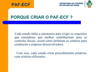 Cada estado tinha a autonomia para exigir os requisitos que entendesse que melhor contribuiriam para os controles fiscais, assim como definiam os critérios para credenciar a empresa desenvolvedora. Com isso, cada estado criou procedimentos próprios, com critérios diferentes. PORQUE CRIAR O PAF-ECF ? 