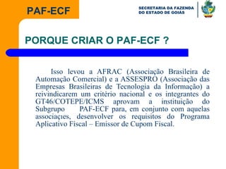 Isso levou a AFRAC (Associação Brasileira de Automação Comercial) e a ASSESPRO (Associação das Empresas Brasileiras de Tecnologia da Informação) a reivindicarem um critério nacional e os integrantes do GT46/COTEPE/ICMS aprovam a instituição do Subgrupo  PAF-ECF para, em conjunto com aquelas associações, desenvolver os requisitos do Programa Aplicativo Fiscal – Emissor de Cupom Fiscal. PORQUE CRIAR O PAF-ECF ? 