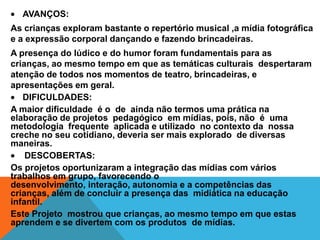 AVANÇOS:
As crianças exploram bastante o repertório musical ,a mídia fotográfica
e a expressão corporal dançando e fazendo brincadeiras.
A presença do lúdico e do humor foram fundamentais para as
crianças, ao mesmo tempo em que as temáticas culturais despertaram
atenção de todos nos momentos de teatro, brincadeiras, e
apresentações em geral.
   DIFICULDADES:
A maior dificuldade é o de ainda não termos uma prática na
elaboração de projetos pedagógico em mídias, pois, não é uma
metodologia frequente aplicada e utilizado no contexto da nossa
creche no seu cotidiano, deveria ser mais explorado de diversas
maneiras.
    DESCOBERTAS:
Os projetos oportunizaram a integração das mídias com vários
trabalhos em grupo, favorecendo o
desenvolvimento, interação, autonomia e a competências das
crianças, além de concluir a presença das midiática na educação
infantil.
Este Projeto mostrou que crianças, ao mesmo tempo em que estas
aprendem e se divertem com os produtos de mídias.
 