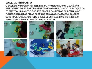 BAILE DE PRIMAVERA
O BAILE DA PRIMAVERA FOI INSERIDO NO PROJETO ENQUANTO VOCÊ NÃO
VEM, COM INTENÇÃO DAS CRIANÇAS COMEMORAREM O INICIO DA ESTAÇÃO DA
PRIMAVERA, INICIAMOS O PROJETO DESDE A CONFECÇÃO DE DESENHO DE
FLORES PRODUZIDAS PELAS PRÓPRIAS CRIANÇAS, MÁSCARAS, COLARES
COLORIDOS, ENFEITANDO TODO O HALL DE ENTRADA DA CRECHE PARA O
EVENTO QUE FOI REGISTRADO ATRAVÉS DE FOTOS
 