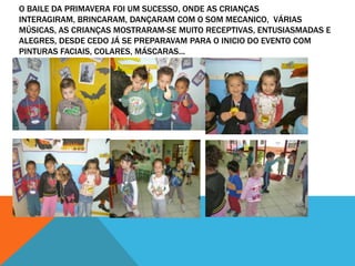 O BAILE DA PRIMAVERA FOI UM SUCESSO, ONDE AS CRIANÇAS
INTERAGIRAM, BRINCARAM, DANÇARAM COM O SOM MECANICO, VÁRIAS
MÚSICAS, AS CRIANÇAS MOSTRARAM-SE MUITO RECEPTIVAS, ENTUSIASMADAS E
ALEGRES, DESDE CEDO JÁ SE PREPARAVAM PARA O INICIO DO EVENTO COM
PINTURAS FACIAIS, COLARES, MÁSCARAS...
 