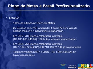 Plano de Metas e Brasil ProfissionalizadoPlano de Metas e Brasil Profissionalizado
• Estados
– 100% de adesão ao Plano de Metas
– 25 Estados com PAR analisado; 1 com PAR em fase de
análise técnica e 1 não iniciou a elaboração.
– Em 2007, 20 Estados celebraram convênio
(R$ 801.063.445,65), 100% dos recursos empenhados.
– Em 2008, 25 Estados celebraram convênio
(R$ 1.197.472.582,87), R$ 713.143.717,00 já empenhados.
– Total conveniado (2007 + 2008) - R$ 1.998.536.028,52
(valor concedente)
 
