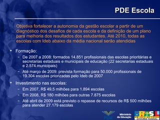 PDE EscolaPDE Escola
• Formação:
– De 2007 a 2008: formados 14.851 profissionais das escolas prioritárias e
secretarias estaduais e municipais de educação (22 secretarias estaduais
e 2.574 municipais)
– Até março de 2009: prevista formação para 50.000 profissionais de
19.304 escolas priorizadas pelo Ideb de 2007
• Investimento nas escolas:
– Em 2007, R$ 49,5 milhões para 1.894 escolas
– Em 2008, R$ 180 milhões para outras 7.875 escolas
– Até abril de 2009 está previsto o repasse de recursos de R$ 500 milhões
para atender 27.179 escolas
Objetiva fortalecer a autonomia da gestão escolar a partir de um
diagnóstico dos desafios de cada escola e da definição de um plano
para melhoria dos resultados dos estudantes. Até 2010, todas as
escolas com Ideb abaixo da média nacional serão atendidas
 