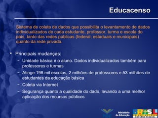 EducacensoEducacenso
• Principais mudanças:
– Unidade básica é o aluno. Dados individualizados também para
professores e turmas
– Atinge 198 mil escolas, 2 milhões de professores e 53 milhões de
estudantes da educação básica
– Coleta via Internet
– Segurança quanto a qualidade do dado, levando a uma melhor
aplicação dos recursos públicos
Sistema de coleta de dados que possibilita o levantamento de dados
individualizados de cada estudante, professor, turma e escola do
país, tanto das redes públicas (federal, estaduais e municipais)
quanto da rede privada.
 
