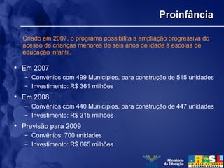 ProinfânciaProinfância
• Em 2007
– Convênios com 499 Municípios, para construção de 515 unidades
– Investimento: R$ 361 milhões
• Em 2008
– Convênios com 440 Municípios, para construção de 447 unidades
– Investimento: R$ 315 milhões
• Previsão para 2009
– Convênios: 700 unidades
– Investimento: R$ 665 milhões
Criado em 2007, o programa possibilita a ampliação progressiva do
acesso de crianças menores de seis anos de idade à escolas de
educação infantil.
 