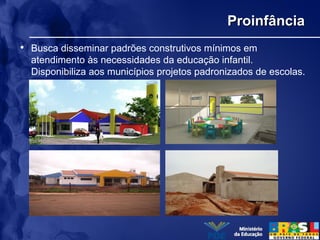 ProinfânciaProinfância
• Busca disseminar padrões construtivos mínimos em
atendimento às necessidades da educação infantil.
Disponibiliza aos municípios projetos padronizados de escolas.
 