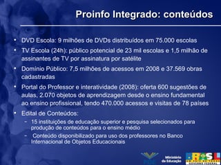 Proinfo Integrado: conteúdosProinfo Integrado: conteúdos
• DVD Escola: 9 milhões de DVDs distribuídos em 75.000 escolas
• TV Escola (24h): público potencial de 23 mil escolas e 1,5 milhão de
assinantes de TV por assinatura por satélite
• Domínio Público: 7,5 milhões de acessos em 2008 e 37.569 obras
cadastradas
• Portal do Professor e interatividade (2008): oferta 600 sugestões de
aulas, 2.070 objetos de aprendizagem desde o ensino fundamental
ao ensino profissional, tendo 470.000 acessos e visitas de 78 países
• Edital de Conteúdos:
– 15 instituições de educação superior e pesquisa selecionados para
produção de conteúdos para o ensino médio
– Conteúdo disponibilizado para uso dos professores no Banco
Internacional de Objetos Educacionais
 