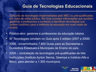 Guia de Tecnologias EducacionaisGuia de Tecnologias Educacionais
• Público-alvo: gestores e professores da educação básica.
• 97 Tecnologias constam no Guia após 2 editais (2007 e 2008)
• 2008 - encaminhados 7.800 Guias para as Secretarias e
Conselhos Estaduais e Municipais de Ensino do país.
• 2009 – contratação de tecnologias pré-qualificadas de três
instituições (Instituto Ayrton Senna, Geempa e Instituto Alfa e
Beto), para atender a 1.305 municípios.
Conjunto de tecnologias implementadas pelo MEC ou pré-qualificadas
por meio de edital público. No Guia constam informações que auxiliam
gestores e professores a conhecer e identificar tecnologias que
podem contribuir para a melhoria da educação em suas redes de
ensino
 