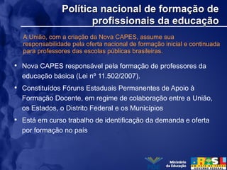 Política nacional de formação dePolítica nacional de formação de
profissionais da educaçãoprofissionais da educação
• Nova CAPES responsável pela formação de professores da
educação básica (Lei nº 11.502/2007).
• Constituídos Fóruns Estaduais Permanentes de Apoio à
Formação Docente, em regime de colaboração entre a União,
os Estados, o Distrito Federal e os Municípios
• Está em curso trabalho de identificação da demanda e oferta
por formação no país
A União, com a criação da Nova CAPES, assume sua
responsabilidade pela oferta nacional de formação inicial e continuada
para professores das escolas públicas brasileiras.
 