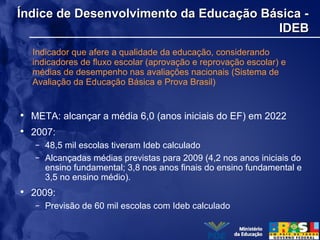 Índice de Desenvolvimento da Educação Básica -Índice de Desenvolvimento da Educação Básica -
IDEBIDEB
Indicador que afere a qualidade da educação, considerando
indicadores de fluxo escolar (aprovação e reprovação escolar) e
médias de desempenho nas avaliações nacionais (Sistema de
Avaliação da Educação Básica e Prova Brasil)
• META: alcançar a média 6,0 (anos iniciais do EF) em 2022
• 2007:
– 48,5 mil escolas tiveram Ideb calculado
– Alcançadas médias previstas para 2009 (4,2 nos anos iniciais do
ensino fundamental; 3,8 nos anos finais do ensino fundamental e
3,5 no ensino médio).
• 2009:
– Previsão de 60 mil escolas com Ideb calculado
 