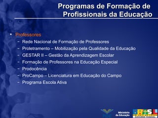 Programas de Formação deProgramas de Formação de
Profissionais da EducaçãoProfissionais da Educação
• Professores
– Rede Nacional de Formação de Professores
– Proletramento – Mobilização pela Qualidade da Educação
– GESTAR II – Gestão da Aprendizagem Escolar
– Formação de Professores na Educação Especial
– Prodocência
– ProCampo – Licenciatura em Educação do Campo
– Programa Escola Ativa
 