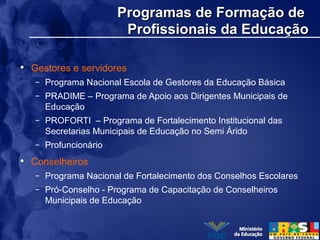 Programas de Formação deProgramas de Formação de
Profissionais da EducaçãoProfissionais da Educação
• Gestores e servidores
– Programa Nacional Escola de Gestores da Educação Básica
– PRADIME – Programa de Apoio aos Dirigentes Municipais de
Educação
– PROFORTI – Programa de Fortalecimento Institucional das
Secretarias Municipais de Educação no Semi Árido
– Profuncionário
• Conselheiros
– Programa Nacional de Fortalecimento dos Conselhos Escolares
– Pró-Conselho - Programa de Capacitação de Conselheiros
Municipais de Educação
 