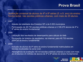 Prova BrasilProva Brasil
• 2007
– Adesão da totalidade dos Estados/ DF e de 5.553 municípios
– Participação de 48.730 escolas públicas urbanas e 4.108.270 alunos de 4ª e
8ª séries do ensino fundamental
• 2008
– Utilização dos resultados de desempenho para cálculo do Ideb
– Divulgação de boletins de resultados, via Internet, para 48.730 escolas
públicas do ensino fundamental.
• 2009
– Inclusão de alunos de 4ª série do ensino fundamental matriculados em
escolas localizadas na zona rural.
– Abrangência da avaliação: 60 mil escolas públicas urbanas e rurais com mais
de 20 alunos e 6 milhões de alunos de 4ª e 8ª séries do ensino fundamental.
Avaliação universal de alunos de 4ª e 8ª séries (5. e 9. ano) do ensino
fundamental, nas escolas públicas urbanas, com mais de 20 alunos.
 