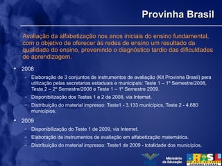 Provinha BrasilProvinha Brasil
• 2008
– Elaboração de 3 conjuntos de instrumentos de avaliação (Kit Provinha Brasil) para
utilização pelas secretarias estaduais e municipais: Teste 1 – 1º Semestre/2008,
Teste 2 – 2º Semestre/2008 e Teste 1 – 1º Semestre 2009.
– Disponibilização dos Testes 1 e 2 de 2008, via Internet.
– Distribuição do material impresso: Teste1 - 3.133 municípios, Teste 2 - 4.680
municípios.
• 2009
– Disponibilização do Teste 1 de 2009, via Internet.
– Elaboração de instrumentos de avaliação em alfabetização matemática.
– Distribuição do material impresso: Teste1 de 2009 - totalidade dos municípios.
Avaliação da alfabetização nos anos iniciais do ensino fundamental,
com o objetivo de oferecer às redes de ensino um resultado da
qualidade do ensino, prevenindo o diagnóstico tardio das dificuldades
de aprendizagem.
 