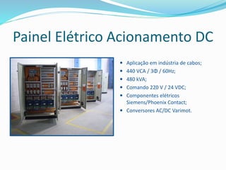 Painel Elétrico Acionamento DC
 Aplicação em indústria de cabos;
 440 VCA / 3Φ / 60Hz;
 480 kVA;
 Comando 220 V / 24 VDC;
 Componentes elétricos
Siemens/Phoenix Contact;
 Conversores AC/DC Varimot.
 