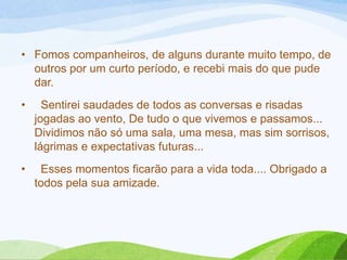 • Fomos companheiros, de alguns durante muito tempo, de
outros por um curto período, e recebi mais do que pude
dar.
•

Sentirei saudades de todos as conversas e risadas
jogadas ao vento, De tudo o que vivemos e passamos...
Dividimos não só uma sala, uma mesa, mas sim sorrisos,
lágrimas e expectativas futuras...

•

Esses momentos ficarão para a vida toda.... Obrigado a
todos pela sua amizade.

 