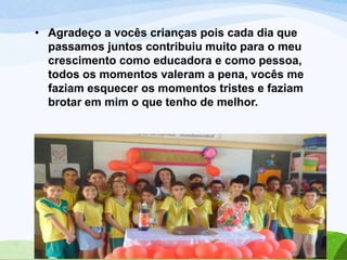 • Agradeço a vocês crianças pois cada dia que
passamos juntos contribuiu muito para o meu
crescimento como educadora e como pessoa,
todos os momentos valeram a pena, vocês me
faziam esquecer os momentos tristes e faziam
brotar em mim o que tenho de melhor.

 