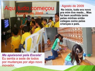 Aqui tudo começou
Agosto de 2009

Me apaixonei pela Escola!
Eu sentia a sede de todos
por mudanças por algo novo
inovador.

Agosto de 2009
No início, tudo era novo
pra mim tive medo... Mas
fui bem acolhida tanto
pelas minhas então
colegas como pelas
crianças e pais.

 