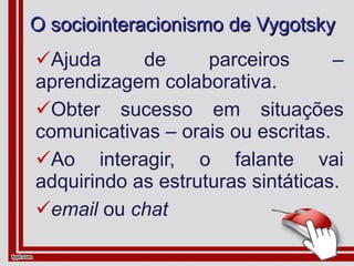 O sociointeracionismo de Vygotsky Ajuda de parceiros – aprendizagem colaborativa. Obter sucesso em situações comunicativas – orais ou escritas. Ao interagir, o falante vai adquirindo as estruturas sintáticas. email  ou  chat 