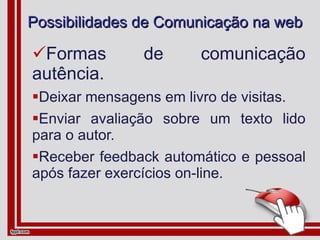 Possibilidades de Comunicação na web Formas de comunicação autência. Deixar mensagens em livro de visitas. Enviar avaliação sobre um texto lido para o autor. Receber feedback automático e pessoal após fazer exercícios on-line. 